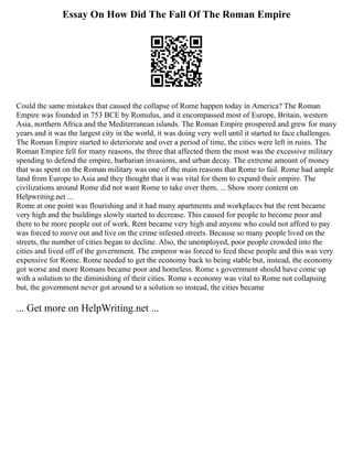 Essay On How Did The Fall Of The Roman Empire
Could the same mistakes that caused the collapse of Rome happen today in America? The Roman
Empire was founded in 753 BCE by Romulus, and it encompassed most of Europe, Britain, western
Asia, northern Africa and the Mediterranean islands. The Roman Empire prospered and grew for many
years and it was the largest city in the world, it was doing very well until it started to face challenges.
The Roman Empire started to deteriorate and over a period of time, the cities were left in ruins. The
Roman Empire fell for many reasons, the three that affected them the most was the excessive military
spending to defend the empire, barbarian invasions, and urban decay. The extreme amount of money
that was spent on the Roman military was one of the main reasons that Rome to fail. Rome had ample
land from Europe to Asia and they thought that it was vital for them to expand their empire. The
civilizations around Rome did not want Rome to take over them, ... Show more content on
Helpwriting.net ...
Rome at one point was flourishing and it had many apartments and workplaces but the rent became
very high and the buildings slowly started to decrease. This caused for people to become poor and
there to be more people out of work. Rent became very high and anyone who could not afford to pay
was forced to move out and live on the crime infested streets. Because so many people lived on the
streets, the number of cities began to decline. Also, the unemployed, poor people crowded into the
cities and lived off of the government. The emperor was forced to feed these people and this was very
expensive for Rome. Rome needed to get the economy back to being stable but, instead, the economy
got worse and more Romans became poor and homeless. Rome s government should have come up
with a solution to the diminishing of their cities. Rome s economy was vital to Rome not collapsing
but, the government never got around to a solution so instead, the cities became
... Get more on HelpWriting.net ...
 