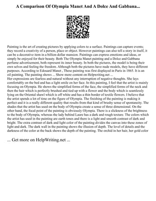 A Comparison Of Olympia Manet And A Dolce And Gabbana...
Painting is the art of creating pictures by applying colors to a surface. Paintings can capture events;
they record a creativity of a person, place or object. However paintings can also tell a story in itself, it
can be a decorative item in a billion dollar mansion. Paintings can express emotions and ideas, or
simply be enjoyed for their beauty. Both The Olympia Manet painting and a Dolce and Gabbana
perfume advertisement, both represent its inner beauty. In both the pictures, the model is being their
own selves and feeling the freedom. Although both the pictures have nude models, they have different
purposes. According to Edouard Manet , These painting was first displayed in Paris in 1865. It is an
oil painting. The painting shows ... Show more content on Helpwriting.net ...
Her expressions are fearless and natural without any interruption of negative thoughts. She lays
comfortably on the bed and has a light smile on her face. In this painting, I feel that the artist is mainly
focusing on Olympia. He shows the simplified forms of the face, the simplified forms of the neck and
then the hair which is perfectly brushed and tied up with a flower and the body which is seamlessly
lying on the Oriental shawl which is off white and has a thin border of textile flowers. I believe that
the artist spends a lot of time on the figure of Olympia. The finishing of the painting is making it
perfect and it is a really different quality that results from that kind of brushy sense of spontaneity. The
shades that the artist has used on the body of Olympia create a sense of three dimensional. On the
other hand, the focal point of the painting is obviously Olympia. There is a slickness of the brightness
to the body of Olympia, whereas the lady behind Laure has a dark and rough texture. The colors which
the artist has used in the painting are earth tones and there is a light and smooth contrast of dark and
bright. The extra contrast of dark and light color of the painting divides the canvas into these zones of
light and dark. The dark wall in the painting shows the illusion of depth. The level of details and the
darkness of the color at the back shows the depth of the painting. The orchid in her hair, her gold color
... Get more on HelpWriting.net ...
 