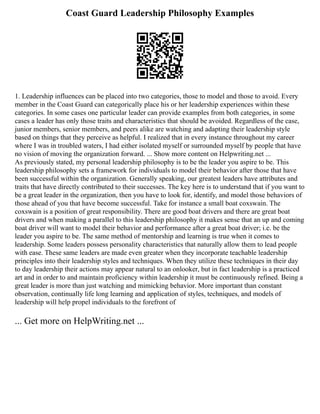 Coast Guard Leadership Philosophy Examples
1. Leadership influences can be placed into two categories, those to model and those to avoid. Every
member in the Coast Guard can categorically place his or her leadership experiences within these
categories. In some cases one particular leader can provide examples from both categories, in some
cases a leader has only those traits and characteristics that should be avoided. Regardless of the case,
junior members, senior members, and peers alike are watching and adapting their leadership style
based on things that they perceive as helpful. I realized that in every instance throughout my career
where I was in troubled waters, I had either isolated myself or surrounded myself by people that have
no vision of moving the organization forward. ... Show more content on Helpwriting.net ...
As previously stated, my personal leadership philosophy is to be the leader you aspire to be. This
leadership philosophy sets a framework for individuals to model their behavior after those that have
been successful within the organization. Generally speaking, our greatest leaders have attributes and
traits that have directly contributed to their successes. The key here is to understand that if you want to
be a great leader in the organization, then you have to look for, identify, and model those behaviors of
those ahead of you that have become successful. Take for instance a small boat coxswain. The
coxswain is a position of great responsibility. There are good boat drivers and there are great boat
drivers and when making a parallel to this leadership philosophy it makes sense that an up and coming
boat driver will want to model their behavior and performance after a great boat driver; i.e. be the
leader you aspire to be. The same method of mentorship and learning is true when it comes to
leadership. Some leaders possess personality characteristics that naturally allow them to lead people
with ease. These same leaders are made even greater when they incorporate teachable leadership
principles into their leadership styles and techniques. When they utilize these techniques in their day
to day leadership their actions may appear natural to an onlooker, but in fact leadership is a practiced
art and in order to and maintain proficiency within leadership it must be continuously refined. Being a
great leader is more than just watching and mimicking behavior. More important than constant
observation, continually life long learning and application of styles, techniques, and models of
leadership will help propel individuals to the forefront of
... Get more on HelpWriting.net ...
 