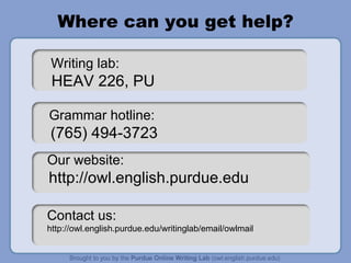 Where can you get help? Grammar hotline:  (765) 494-3723 Contact us:  http://owl.english.purdue.edu/writinglab/email/owlmail Writing lab: HEAV 226, PU Our website:  http://owl.english.purdue.edu 