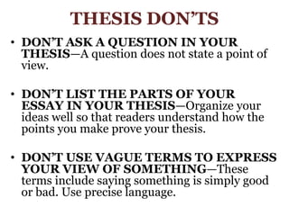 THESIS DON’TSDON’T ASK A QUESTION IN YOUR THESIS—A question does not state a point of view.DON’T LIST THE PARTS OF YOUR ESSAY IN YOUR THESIS—Organize your ideas well so that readers understand how the points you make prove your thesis.DON’T USE VAGUE TERMS TO EXPRESS YOUR VIEW OF SOMETHING—These terms include saying something is simply good or bad. Use precise language.