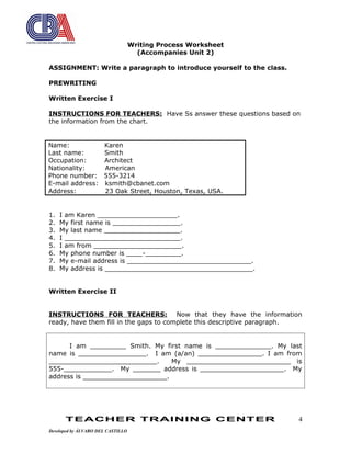 Writing Process Worksheet
(Accompanies Unit 2)
ASSIGNMENT: Write a paragraph to introduce yourself to the class.
PREWRITING
Written Exercise I
INSTRUCTIONS FOR TEACHERS: Have Ss answer these questions based on
the information from the chart.
Name: Karen
Last name: Smith
Occupation: Architect
Nationality: American
Phone number: 555-3214
E-mail address: ksmith@cbanet.com
Address: 23 Oak Street, Houston, Texas, USA.
1. I am Karen ____________________.
2. My first name is _________________.
3. My last name ___________________.
4. I _____________________________.
5. I am from ______________________.
6. My phone number is ____-_________.
7. My e-mail address is _______________________________.
8. My address is _____________________________________.
Written Exercise II
INSTRUCTIONS FOR TEACHERS: Now that they have the information
ready, have them fill in the gaps to complete this descriptive paragraph.
I am _________ Smith. My first name is ______________. My last
name is _________________. I am (a/an) ________________. I am from
___________________________. My __________________________ is
555-____________. My _______ address is _____________________. My
address is _____________________.
TEACHER TRAINING CENTER
Developed by ÁLVARO DEL CASTILLO
4
 