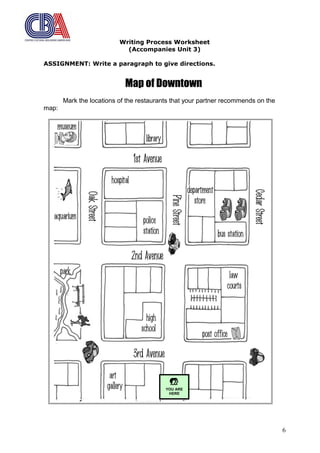Writing Process Worksheet
(Accompanies Unit 3)
ASSIGNMENT: Write a paragraph to give directions.
Map of Downtown
Mark the locations of the restaurants that your partner recommends on the
map:
6

YOU ARE
HERE
 