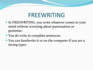 FREEWRITING In FREEWRITING, you write whatever comes to your mind without worrying about punctuation or grammar. You do write in complete sentences.  You can handwrite it or on the computer if you are a strong typer. 