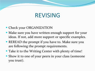 REVISING Check your ORGANIZATION Make sure you have written enough support for your ideas. If not, add more support or specific examples. REREAD the prompt if you have to. Make sure you are following the prompt requirements. Take it to the Writing Center with plenty of time! Show it to one of your peers in your class (someone you trust). 