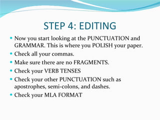 STEP 4: EDITING Now you start looking at the PUNCTUATION and GRAMMAR. This is where you POLISH your paper. Check all your commas. Make sure there are no FRAGMENTS. Check your VERB TENSES Check your other PUNCTUATION such as apostrophes, semi-colons, and dashes. Check your MLA FORMAT 