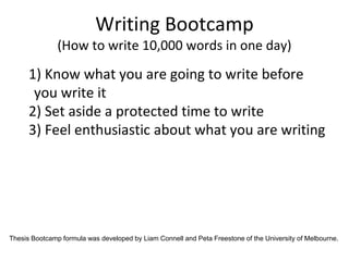 Writing Bootcamp
(How to write 10,000 words in one day)
1) Know what you are going to write before
you write it
2) Set aside a protected time to write
3) Feel enthusiastic about what you are writing
Thesis Bootcamp formula was developed by Liam Connell and Peta Freestone of the University of Melbourne.
 