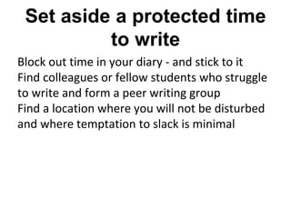 Set aside a protected time
to write
Block out time in your diary - and stick to it
Find colleagues or fellow students who struggle
to write and form a peer writing group
Find a location where you will not be disturbed
and where temptation to slack is minimal
 