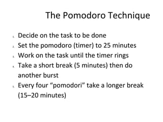 The Pomodoro Technique
1. Decide on the task to be done
2. Set the pomodoro (timer) to 25 minutes
3. Work on the task until the timer rings
4. Take a short break (5 minutes) then do
another burst
5. Every four “pomodori” take a longer break
(15–20 minutes)
 