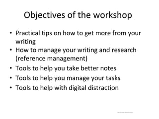 Objectives of the workshop
• Practical tips on how to get more from your
writing
• How to manage your writing and research
(reference management)
• Tools to help you take better notes
• Tools to help you manage your tasks
• Tools to help with digital distraction
*Not every solution will work for everyone
 