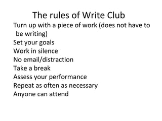 The rules of Write Club
Turn up with a piece of work (does not have to
be writing)
Set your goals
Work in silence
No email/distraction
Take a break
Assess your performance
Repeat as often as necessary
Anyone can attend
 