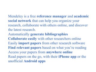 Mendeley is a free reference manager and academic
social network that can help you organize your
research, collaborate with others online, and discover
the latest research.
Automatically generate bibliographies
Collaborate easily with other researchers online
Easily import papers from other research software
Find relevant papers based on what you’re reading
Access your papers from anywhere online
Read papers on the go, with their iPhone app or the
unofficial Android apps
 