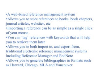 •A web-based reference management system
•Allows you to store references to books, book chapters,
journal articles, websites, etc
•Importing a reference can be as simple as a single click
of your mouse
•You can ‘tag’ references with keywords that will help
you to retrieve them later
•Allows you to both import to, and export from,
traditional electronic reference management systems
including Reference Manager and EndNote
•Allows you to generate bibliographies in formats such
as Harvard, Chicago, MLA and Vancouver
 