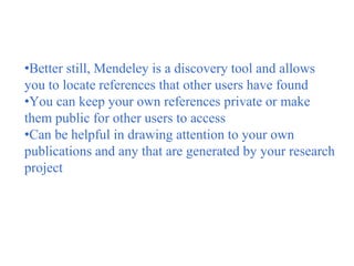 •Better still, Mendeley is a discovery tool and allows
you to locate references that other users have found
•You can keep your own references private or make
them public for other users to access
•Can be helpful in drawing attention to your own
publications and any that are generated by your research
project
 
