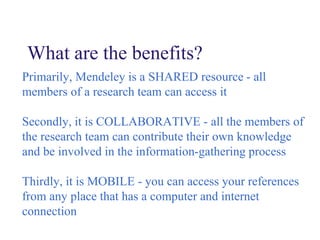What are the benefits?
Primarily, Mendeley is a SHARED resource - all
members of a research team can access it
Secondly, it is COLLABORATIVE - all the members of
the research team can contribute their own knowledge
and be involved in the information-gathering process
Thirdly, it is MOBILE - you can access your references
from any place that has a computer and internet
connection
 