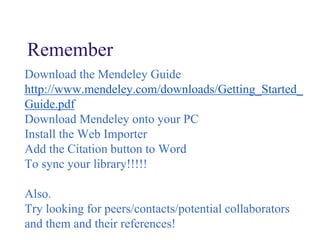 Remember
Download the Mendeley Guide
http://www.mendeley.com/downloads/Getting_Started_
Guide.pdf
Download Mendeley onto your PC
Install the Web Importer
Add the Citation button to Word
To sync your library!!!!!
Also.
Try looking for peers/contacts/potential collaborators
and them and their references!
 