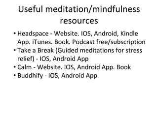 Useful meditation/mindfulness
resources
• Headspace - Website. IOS, Android, Kindle
App. iTunes. Book. Podcast free/subscription
• Take a Break (Guided meditations for stress
relief) - IOS, Android App
• Calm - Website. IOS, Android App. Book
• Buddhify - IOS, Android App
 