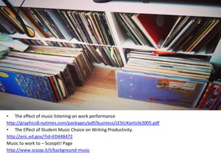 • The effect of music listening on work performance
http://graphics8.nytimes.com/packages/pdf/business/LESIUKarticle2005.pdf
• The Effect of Student Music Choice on Writing Productivity.
http://eric.ed.gov/?id=ED448472
Music to work to – ScoopIt! Page
http://www.scoop.it/t/background-music
 