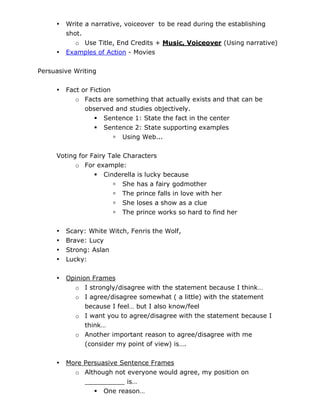•   Write a narrative, voiceover to be read during the establishing
         shot.
            o Use Title, End Credits + Music, Voiceover (Using narrative)
     •   Examples of Action - Movies

Persuasive Writing

     •   Fact or Fiction
            o Facts are something that actually exists and that can be
               observed and studies objectively.
                   Sentence 1: State the fact in the center
                   Sentence 2: State supporting examples
                          Using Web...

     Voting for Fairy Tale Characters
           o For example:
                  Cinderella is lucky because
                        She has a fairy godmother
                        The prince falls in love with her
                        She loses a show as a clue
                        The prince works so hard to find her

     •   Scary: White Witch, Fenris the Wolf,
     •   Brave: Lucy
     •   Strong: Aslan
     •   Lucky:

     •   Opinion Frames
           o I strongly/disagree with the statement because I think…
           o I agree/disagree somewhat ( a little) with the statement
               because I feel… but I also know/feel
           o I want you to agree/disagree with the statement because I
               think…
           o Another important reason to agree/disagree with me
               (consider my point of view) is….


     •   More Persuasive Sentence Frames
           o Although not everyone would agree, my position on
              __________ is…
                  One reason…
 