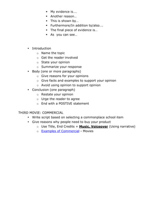    My evidence is….
                    Another reason…
                    This is shown by…
                    Furthermore/In addition to/also….
                    The final piece of evidence is…
                    As you can see…



     •   Introduction
            o Name the topic
            o Get the reader involved
            o State your opinion
            o Summarize your response
     •   Body (one or more paragraphs)
            o Give reasons for your opinions
            o Give facts and examples to support your opinion
            o Avoid using opinion to support opinion
     •   Conclusion (one paragraph)
            o Restate your opinion
            o Urge the reader to agree
            o End with a POSTIVE statement

THIRD MOVIE: COMMERCIAL
     • Write script based on selecting a commonplace school item
     • Give reasons why people need to buy your product
          o Use Title, End Credits + Music, Voiceover (Using narrative)
          o Examples of Commercial - Movies
 