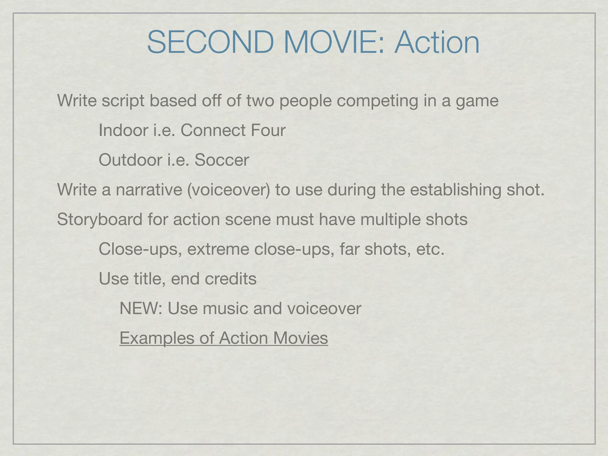 SECOND MOVIE: Action
Write script based off of two people competing in a game
     Indoor i.e. Connect Four
     Outdoor i.e. Soccer
Write a narrative (voiceover) to use during the establishing shot.
Storyboard for action scene must have multiple shots
     Close-ups, extreme close-ups, far shots, etc.
     Use title, end credits
        NEW: Use music and voiceover
        Examples of Action Movies
 