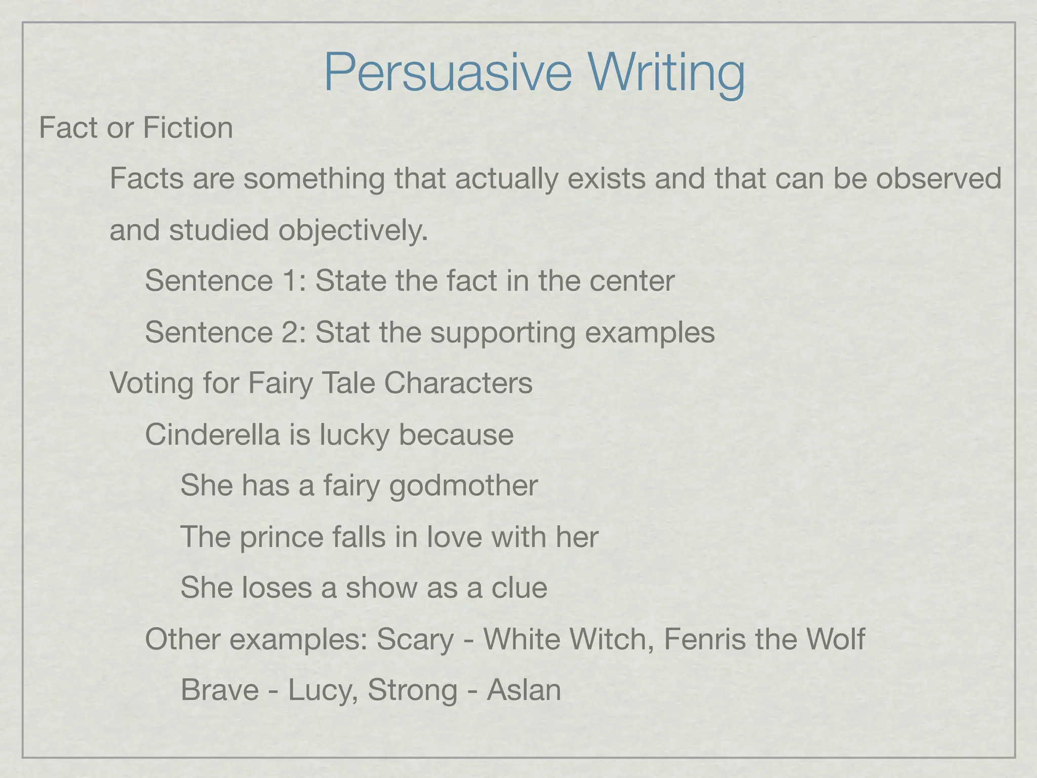 Persuasive Writing
Fact or Fiction
     Facts are something that actually exists and that can be observed
     and studied objectively.
        Sentence 1: State the fact in the center
        Sentence 2: Stat the supporting examples
     Voting for Fairy Tale Characters
        Cinderella is lucky because
          She has a fairy godmother
          The prince falls in love with her
          She loses a show as a clue
        Other examples: Scary - White Witch, Fenris the Wolf
          Brave - Lucy, Strong - Aslan
 
