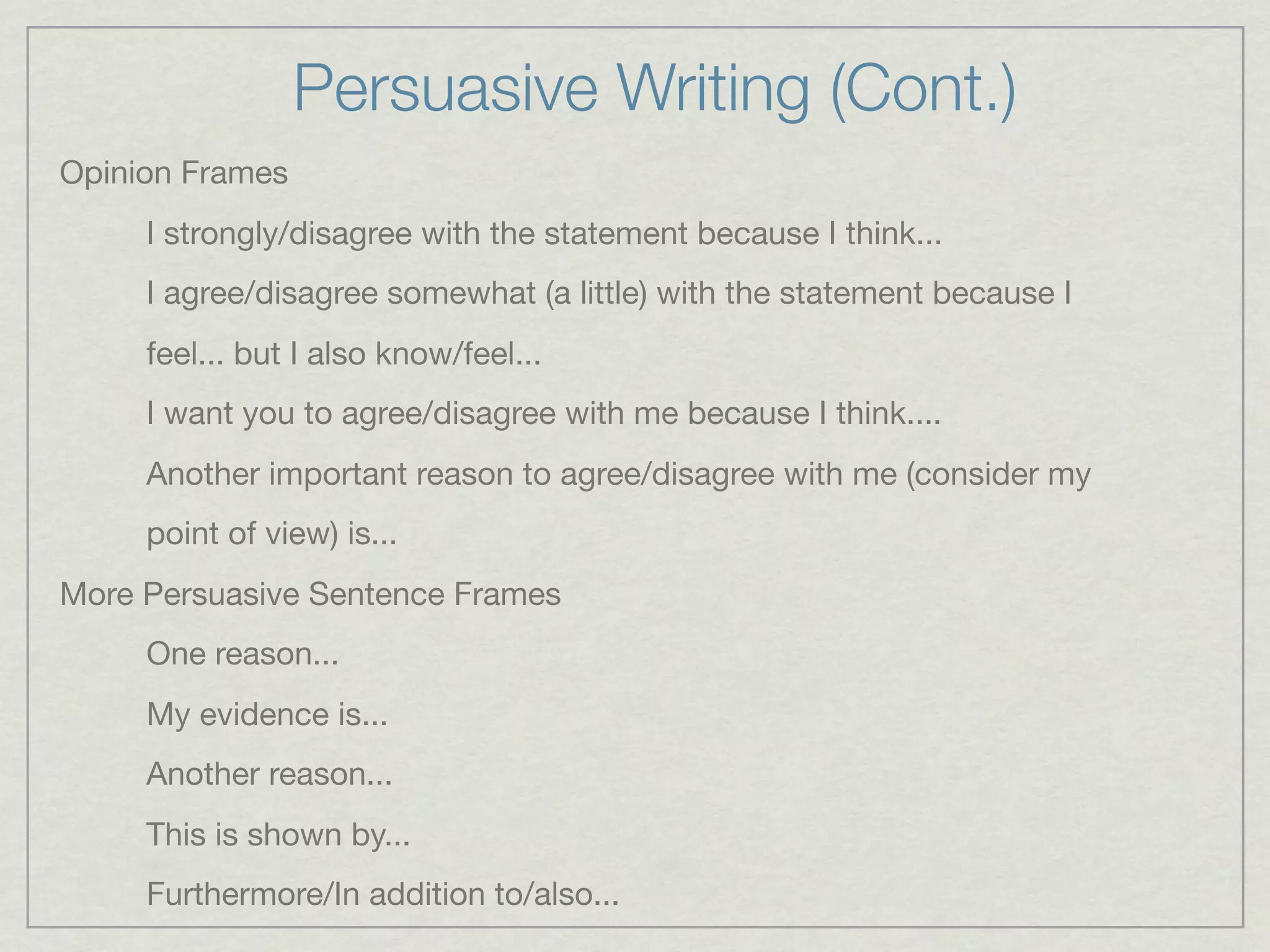 Persuasive Writing (Cont.)
Opinion Frames
     I strongly/disagree with the statement because I think...
     I agree/disagree somewhat (a little) with the statement because I
     feel... but I also know/feel...
     I want you to agree/disagree with me because I think....
     Another important reason to agree/disagree with me (consider my
     point of view) is...
More Persuasive Sentence Frames
     One reason...
     My evidence is...
     Another reason...
     This is shown by...
     Furthermore/In addition to/also...
 