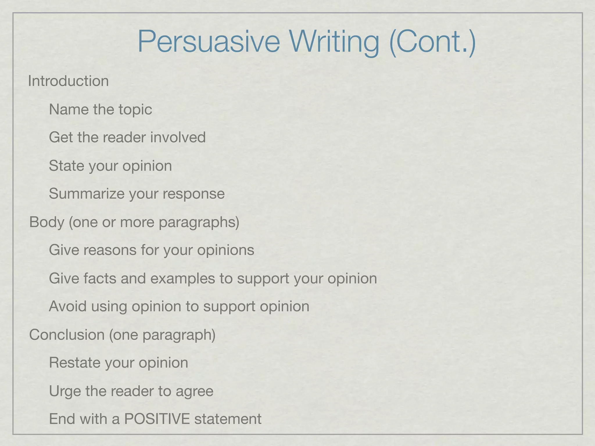 Persuasive Writing (Cont.)
Introduction
   Name the topic
   Get the reader involved
   State your opinion
   Summarize your response
Body (one or more paragraphs)
   Give reasons for your opinions
   Give facts and examples to support your opinion
   Avoid using opinion to support opinion
Conclusion (one paragraph)
   Restate your opinion
   Urge the reader to agree
   End with a POSITIVE statement
 