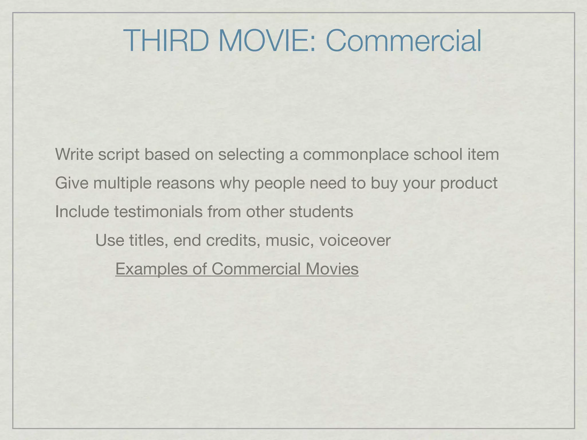 THIRD MOVIE: Commercial


Write script based on selecting a commonplace school item
Give multiple reasons why people need to buy your product
Include testimonials from other students
     Use titles, end credits, music, voiceover
        Examples of Commercial Movies
 