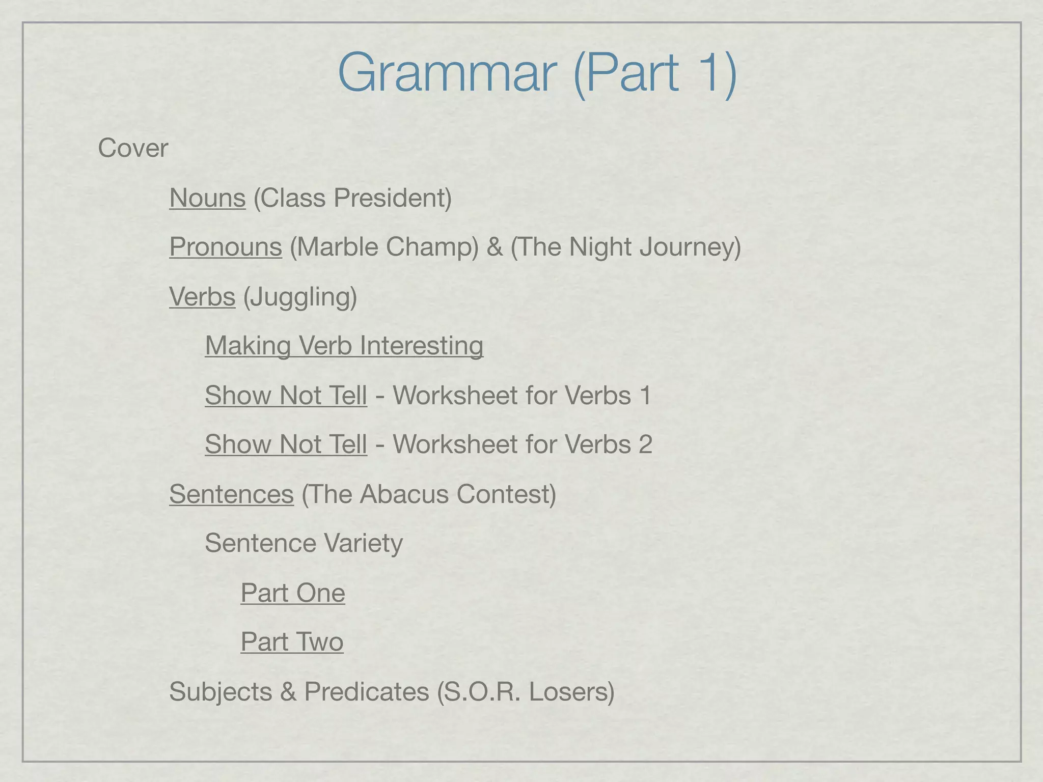 Grammar (Part 1)
Cover
        Nouns (Class President)
        Pronouns (Marble Champ) & (The Night Journey)
        Verbs (Juggling)
           Making Verb Interesting
           Show Not Tell - Worksheet for Verbs 1
           Show Not Tell - Worksheet for Verbs 2
        Sentences (The Abacus Contest)
           Sentence Variety
              Part One
              Part Two
        Subjects & Predicates (S.O.R. Losers)
 