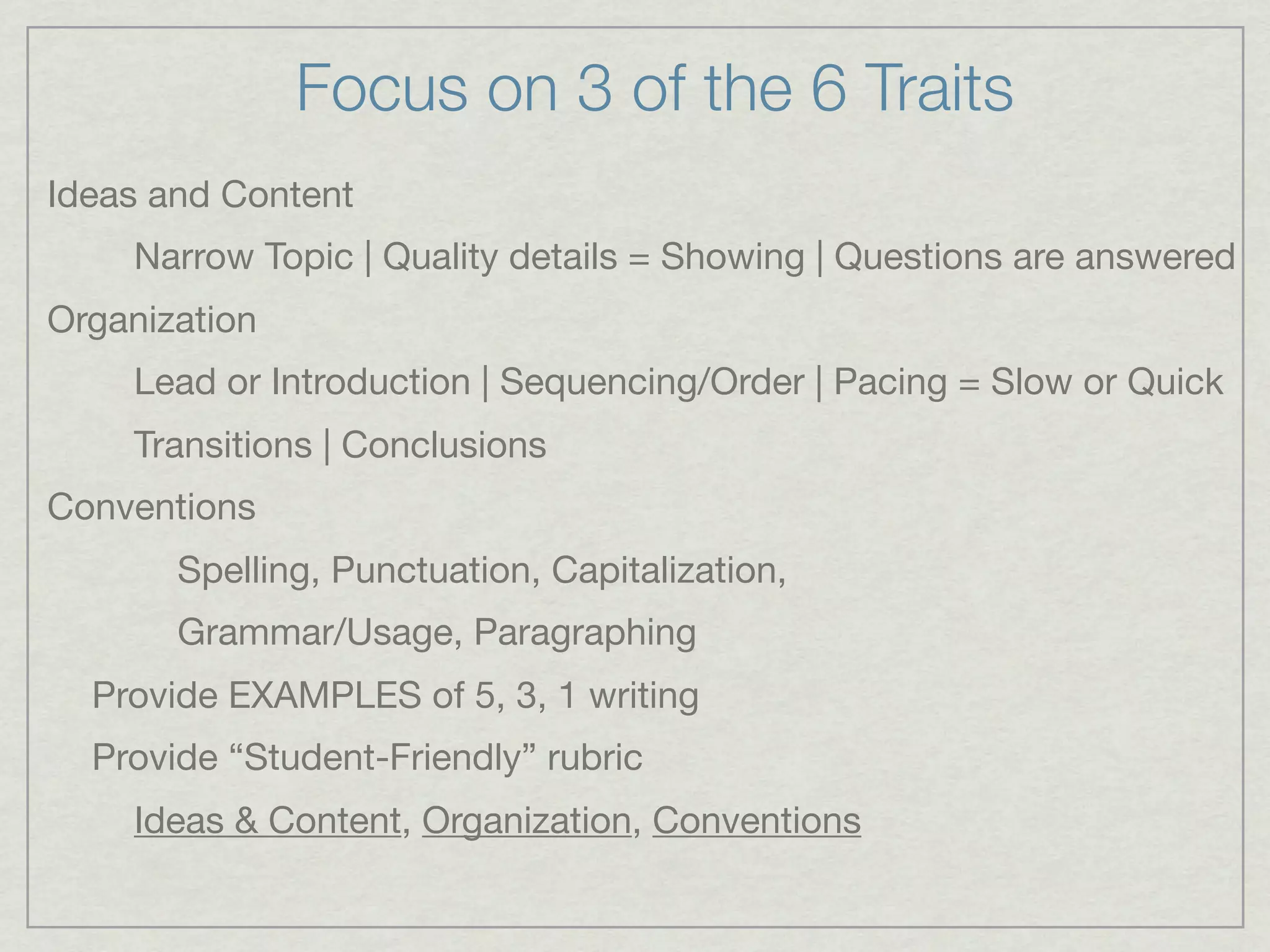 Focus on 3 of the 6 Traits
Ideas and Content
    Narrow Topic | Quality details = Showing | Questions are answered
Organization
    Lead or Introduction | Sequencing/Order | Pacing = Slow or Quick
    Transitions | Conclusions
Conventions
       Spelling, Punctuation, Capitalization,
       Grammar/Usage, Paragraphing
  Provide EXAMPLES of 5, 3, 1 writing
  Provide “Student-Friendly” rubric
    Ideas & Content, Organization, Conventions
 
