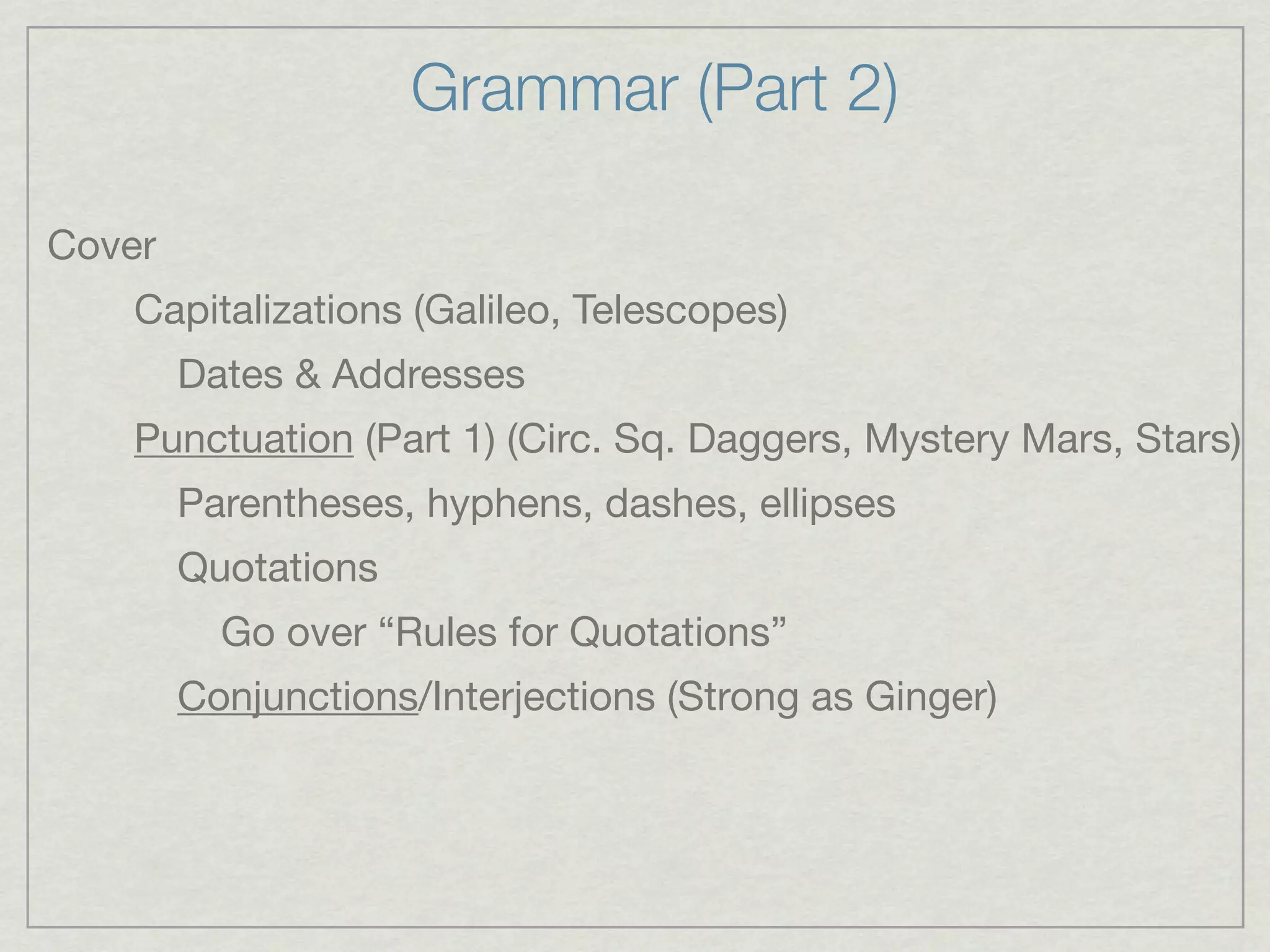Grammar (Part 2)

Cover
   Capitalizations (Galileo, Telescopes)
        Dates & Addresses
   Punctuation (Part 1) (Circ. Sq. Daggers, Mystery Mars, Stars)
        Parentheses, hyphens, dashes, ellipses
        Quotations
          Go over “Rules for Quotations”
        Conjunctions/Interjections (Strong as Ginger)
 