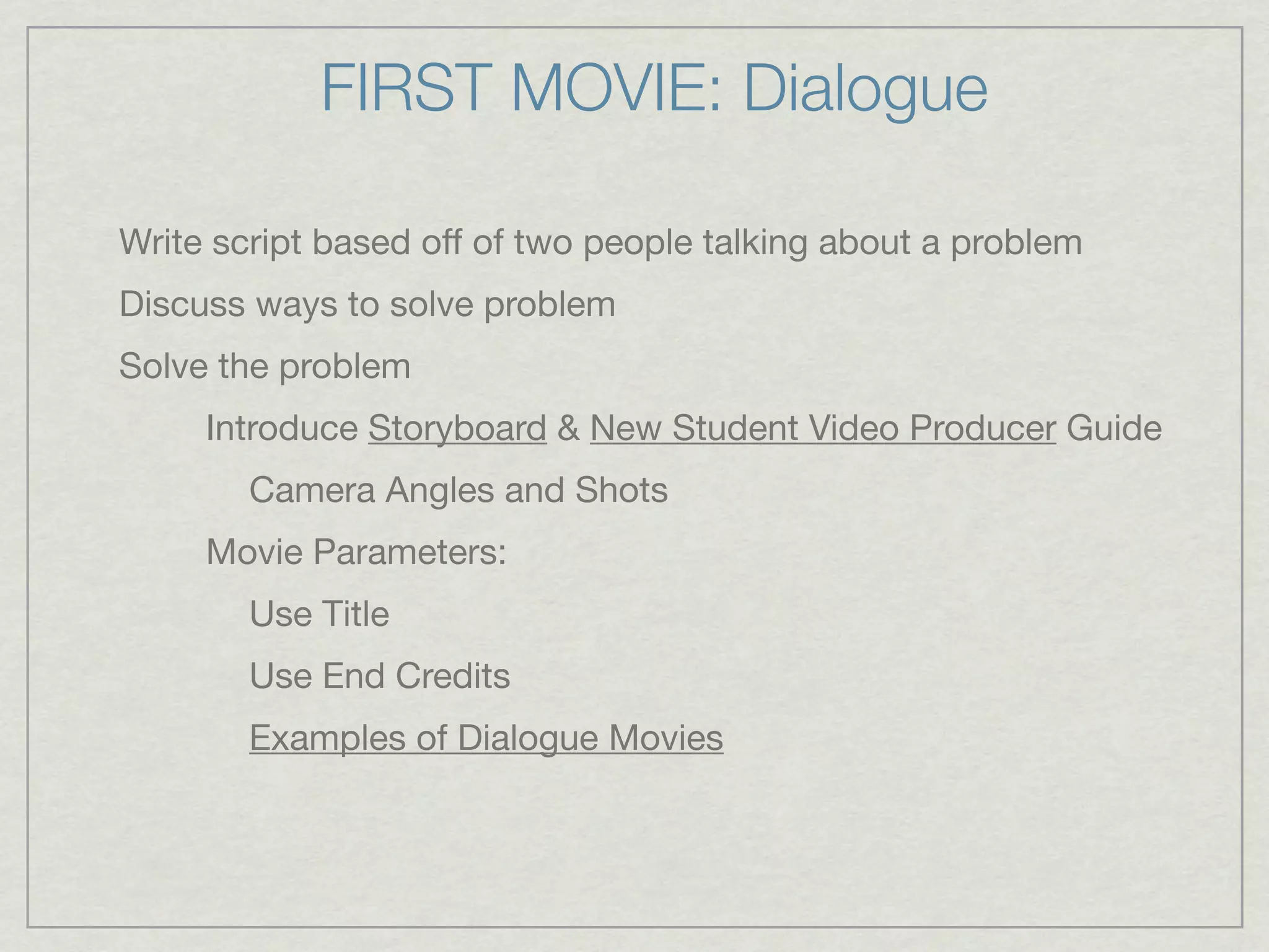 FIRST MOVIE: Dialogue

Write script based off of two people talking about a problem
Discuss ways to solve problem
Solve the problem
     Introduce Storyboard & New Student Video Producer Guide
        Camera Angles and Shots
     Movie Parameters:
        Use Title
        Use End Credits
        Examples of Dialogue Movies
 