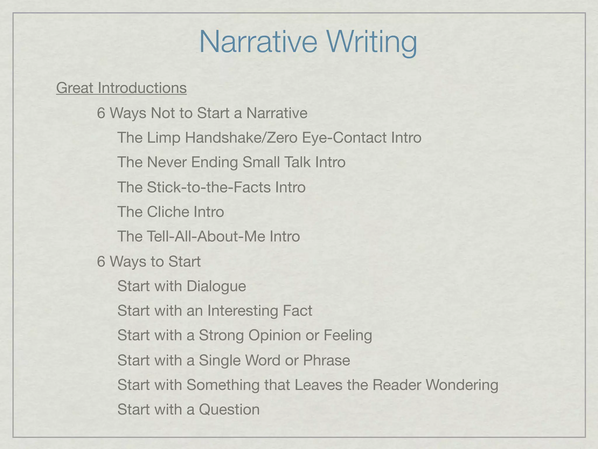 Narrative Writing
Great Introductions
     6 Ways Not to Start a Narrative
        The Limp Handshake/Zero Eye-Contact Intro
        The Never Ending Small Talk Intro
        The Stick-to-the-Facts Intro
        The Cliche Intro
        The Tell-All-About-Me Intro
     6 Ways to Start
        Start with Dialogue
        Start with an Interesting Fact
        Start with a Strong Opinion or Feeling
        Start with a Single Word or Phrase
        Start with Something that Leaves the Reader Wondering
        Start with a Question
 