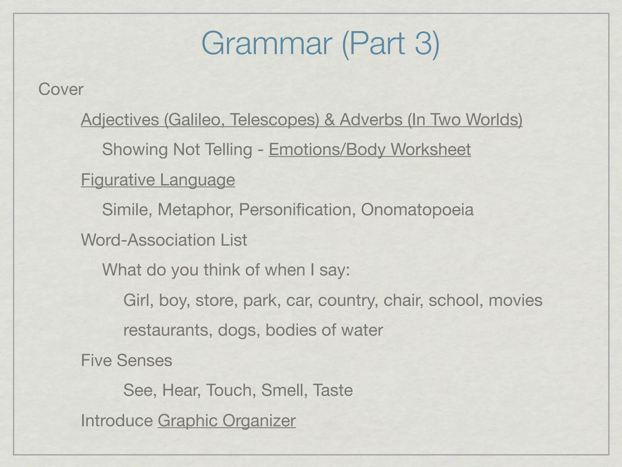 Grammar (Part 3)
Cover
    Adjectives (Galileo, Telescopes) & Adverbs (In Two Worlds)
        Showing Not Telling - Emotions/Body Worksheet
    Figurative Language
        Simile, Metaphor, Personiﬁcation, Onomatopoeia
    Word-Association List
        What do you think of when I say:
          Girl, boy, store, park, car, country, chair, school, movies
          restaurants, dogs, bodies of water
    Five Senses
          See, Hear, Touch, Smell, Taste
    Introduce Graphic Organizer
 
