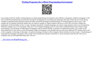 Writing Programs On A Block Programming Environment
I am writing to find out whether writing programs in a block programming environment is more effective compared to a high level language. I will
look at both block programming environments and high level languages by researching and explaining what each of them are but also by giving
examples of programs made using them and by focusing on both the advantages and disadvantages of writing programs in these ways. I will
compare the two together and decide whether they are suited to complex or simple situations and also as well as this will look at whether the
programmer needs knowledge on how to create a program using them. Computer languages are used to create programs and are set of instructions
which the computer uses to run a program. There are a lot of computer languages however, they all have different features.One of them is high
level language. The advantage of using high level language is that it's person friendly, so humans can understand it easily as it's written in text
which means that it's also easier to write and maintain. High level language is also portable and can work across different CPU families and as well
as this it supports a wide range of data types. An another advantage of using it is that it programs faster and takes less time to code. A disadvantage of
using high level language to program is that it needs to be translated into machine code before it can be executed so that the CPU can run it as
computers only use and understand binary data. This can
... Get more on HelpWriting.net ...
 