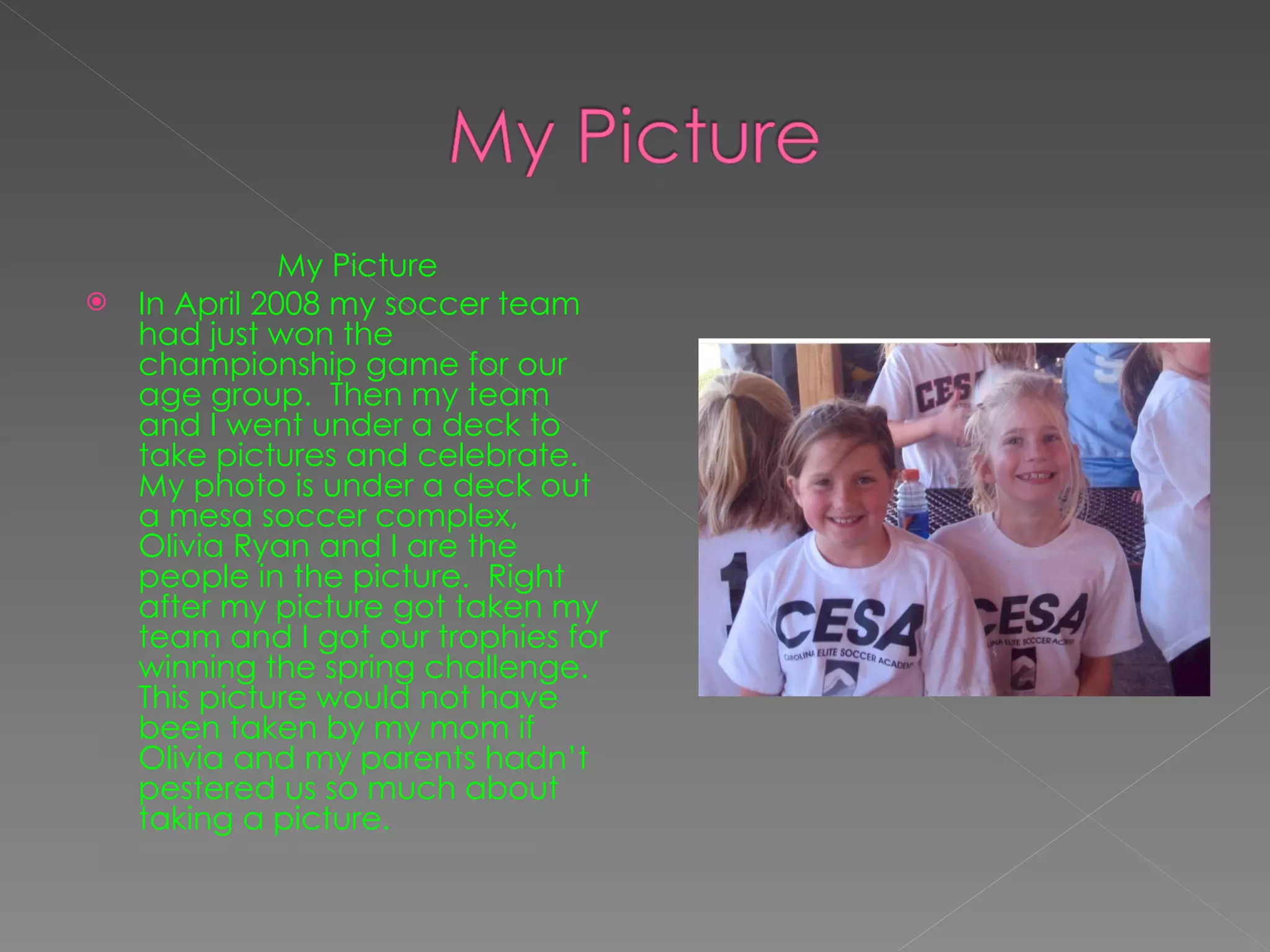 My Picture In April 2008 my soccer team had just won the championship game for our age group.  Then my team and I went under a deck to take pictures and celebrate.  My photo is under a deck out a mesa soccer complex, Olivia Ryan and I are the people in the picture.  Right after my picture got taken my team and I got our trophies for winning the spring challenge.  This picture would not have been taken by my mom if Olivia and my parents hadn’t pestered us so much about taking a picture. 