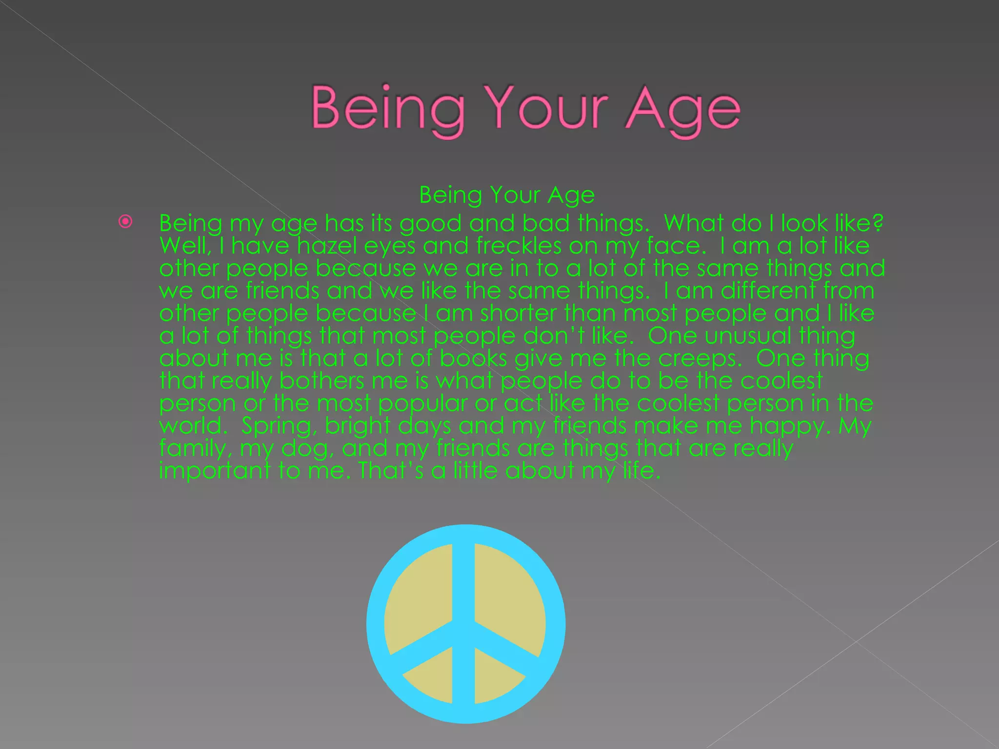 Being Your Age Being my age has its good and bad things.  What do I look like? Well, I have hazel eyes and freckles on my face.  I am a lot like other people because we are in to a lot of the same things and we are friends and we like the same things.  I am different from other people because I am shorter than most people and I like a lot of things that most people don’t like.  One unusual thing about me is that a lot of books give me the creeps.  One thing that really bothers me is what people do to be the coolest person or the most popular or act like the coolest person in the world.  Spring, bright days and my friends make me happy. My family, my dog, and my friends are things that are really important to me. That’s a little about my life. 