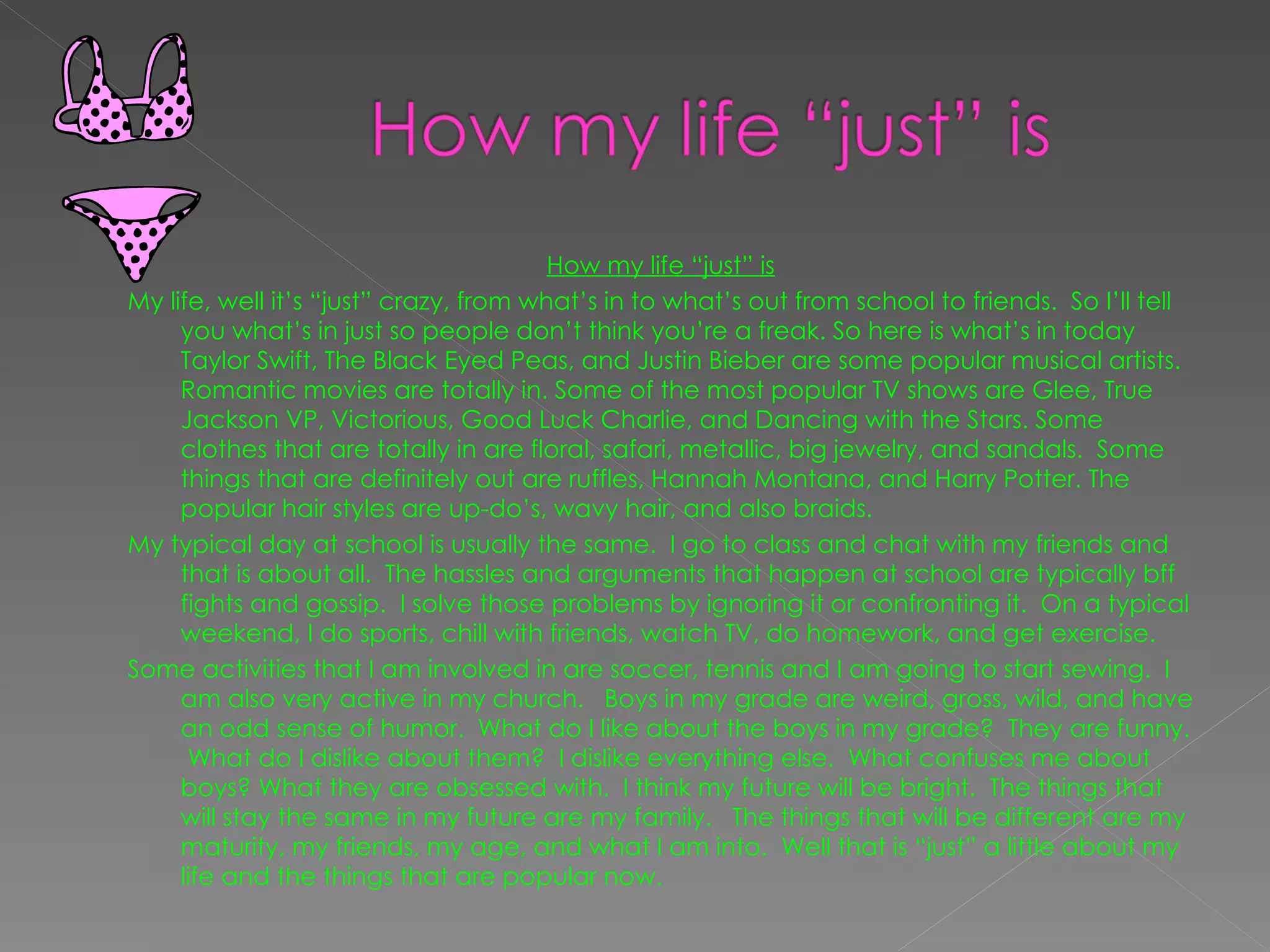 How my life “just” is My life, well it’s “just” crazy, from what’s in to what’s out from school to friends.  So I’ll tell you what’s in just so people don’t think you’re a freak. So here is what’s in today Taylor Swift, The Black Eyed Peas, and Justin Bieber are some popular musical artists.  Romantic movies are totally in. Some of the most popular TV shows are Glee, True Jackson VP, Victorious, Good Luck Charlie, and Dancing with the Stars. Some clothes that are totally in are floral, safari, metallic, big jewelry, and sandals.  Some things that are definitely out are ruffles, Hannah Montana, and Harry Potter. The popular hair styles are up-do’s, wavy hair, and also braids.  My typical day at school is usually the same.  I go to class and chat with my friends and that is about all.  The hassles and arguments that happen at school are typically bff fights and gossip.  I solve those problems by ignoring it or confronting it.  On a typical weekend, I do sports, chill with friends, watch TV, do homework, and get exercise.  Some activities that I am involved in are soccer, tennis and I am going to start sewing.  I am also very active in my church.  Boys in my grade are weird, gross, wild, and have an odd sense of humor.  What do I like about the boys in my grade?  They are funny.  What do I dislike about them?  I dislike everything else.  What confuses me about boys? What they are obsessed with.  I think my future will be bright.  The things that will stay the same in my future are my family.  The things that will be different are my maturity, my friends, my age, and what I am into.  Well that is “just” a little about my life and the things that are popular now.   