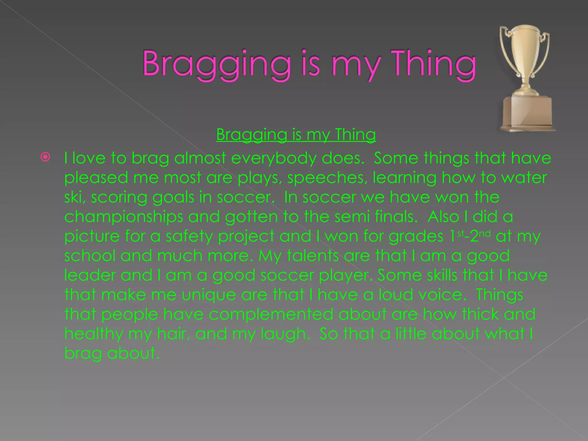 Bragging is my Thing I love to brag almost everybody does.  Some things that have pleased me most are plays, speeches, learning how to water ski, scoring goals in soccer.  In soccer we have won the championships and gotten to the semi finals.  Also I did a picture for a safety project and I won for grades 1 st -2 nd  at my school and much more. My talents are that I am a good leader and I am a good soccer player. Some skills that I have that make me unique are that I have a loud voice.  Things that people have complemented about are how thick and healthy my hair, and my laugh.  So that a little about what I brag about.  