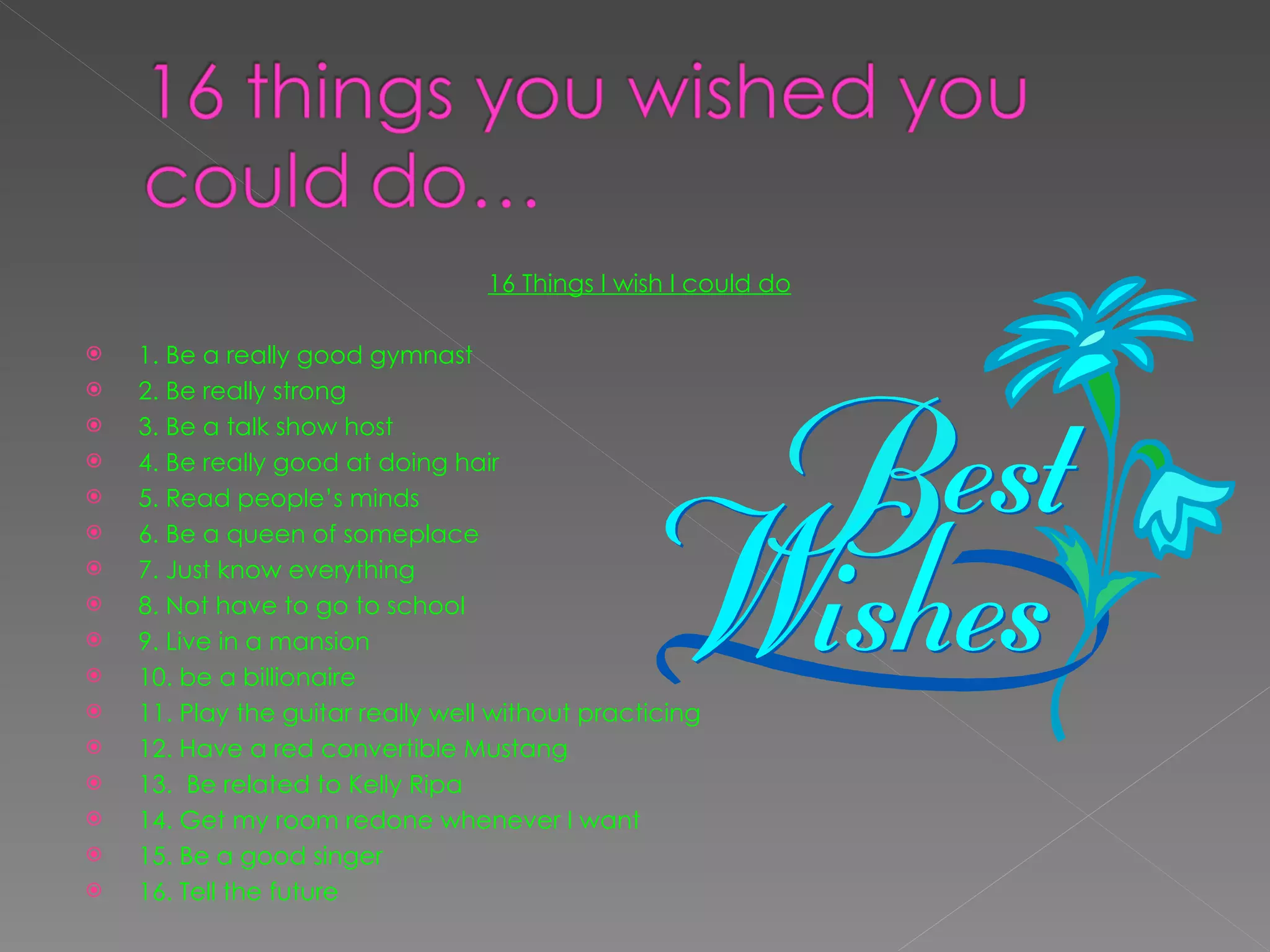 16 Things I wish I could do   1. Be a really good gymnast 2. Be really strong 3. Be a talk show host 4. Be really good at doing hair 5. Read people’s minds 6. Be a queen of someplace  7. Just know everything  8. Not have to go to school  9. Live in a mansion  10. be a billionaire  11. Play the guitar really well without practicing  12. Have a red convertible Mustang 13.  Be related to Kelly Ripa 14. Get my room redone whenever I want 15. Be a good singer 16. Tell the future  