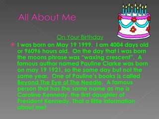 On Your Birthday I was born on May 19 1999.  I am 4004 days old or 96096 hours old.  On the day that I was born the moons phrase was “waxing crescent”.  A famous author named Pauline Clarke was born on may 19 1921, so the same day but not the same year.  One of Pauline’s books is called  Beyond The Eye of The Needle .  A famous person that has the same name as me is Caroline Kennedy, the first daughter of President Kennedy. That a little information about me! 