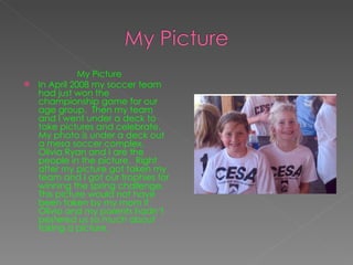 My Picture In April 2008 my soccer team had just won the championship game for our age group.  Then my team and I went under a deck to take pictures and celebrate.  My photo is under a deck out a mesa soccer complex, Olivia Ryan and I are the people in the picture.  Right after my picture got taken my team and I got our trophies for winning the spring challenge.  This picture would not have been taken by my mom if Olivia and my parents hadn’t pestered us so much about taking a picture. 