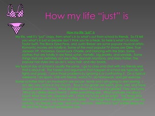 How my life “just” is My life, well it’s “just” crazy, from what’s in to what’s out from school to friends.  So I’ll tell you what’s in just so people don’t think you’re a freak. So here is what’s in today Taylor Swift, The Black Eyed Peas, and Justin Bieber are some popular musical artists.  Romantic movies are totally in. Some of the most popular TV shows are Glee, True Jackson VP, Victorious, Good Luck Charlie, and Dancing with the Stars. Some clothes that are totally in are floral, safari, metallic, big jewelry, and sandals.  Some things that are definitely out are ruffles, Hannah Montana, and Harry Potter. The popular hair styles are up-do’s, wavy hair, and also braids.  My typical day at school is usually the same.  I go to class and chat with my friends and that is about all.  The hassles and arguments that happen at school are typically bff fights and gossip.  I solve those problems by ignoring it or confronting it.  On a typical weekend, I do sports, chill with friends, watch TV, do homework, and get exercise.  Some activities that I am involved in are soccer, tennis and I am going to start sewing.  I am also very active in my church.  Boys in my grade are weird, gross, wild, and have an odd sense of humor.  What do I like about the boys in my grade?  They are funny.  What do I dislike about them?  I dislike everything else.  What confuses me about boys? What they are obsessed with.  I think my future will be bright.  The things that will stay the same in my future are my family.  The things that will be different are my maturity, my friends, my age, and what I am into.  Well that is “just” a little about my life and the things that are popular now.   