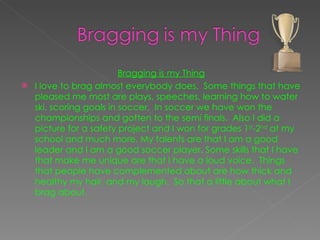 Bragging is my Thing I love to brag almost everybody does.  Some things that have pleased me most are plays, speeches, learning how to water ski, scoring goals in soccer.  In soccer we have won the championships and gotten to the semi finals.  Also I did a picture for a safety project and I won for grades 1 st -2 nd  at my school and much more. My talents are that I am a good leader and I am a good soccer player. Some skills that I have that make me unique are that I have a loud voice.  Things that people have complemented about are how thick and healthy my hair, and my laugh.  So that a little about what I brag about.  