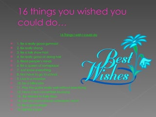 16 Things I wish I could do   1. Be a really good gymnast 2. Be really strong 3. Be a talk show host 4. Be really good at doing hair 5. Read people’s minds 6. Be a queen of someplace  7. Just know everything  8. Not have to go to school  9. Live in a mansion  10. be a billionaire  11. Play the guitar really well without practicing  12. Have a red convertible Mustang 13.  Be related to Kelly Ripa 14. Get my room redone whenever I want 15. Be a good singer 16. Tell the future  