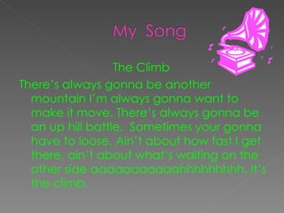 The Climb  There’s always gonna be another mountain I’m always gonna want to make it move. There’s always gonna be an up hill battle.  Sometimes your gonna have to loose. Ain’t about how fast I get there, ain’t about what’s waiting on the other side aaaaaaaaaaahhhhhhhhh. It’s the climb.  