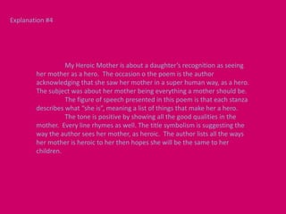 Explanation #4




                  My Heroic Mother is about a daughter’s recognition as seeing
        her mother as a hero. The occasion o the poem is the author
        acknowledging that she saw her mother in a super human way, as a hero.
        The subject was about her mother being everything a mother should be.
                  The figure of speech presented in this poem is that each stanza
        describes what “she is”, meaning a list of things that make her a hero.
                  The tone is positive by showing all the good qualities in the
        mother. Every line rhymes as well. The title symbolism is suggesting the
        way the author sees her mother, as heroic. The author lists all the ways
        her mother is heroic to her then hopes she will be the same to her
        children.
 