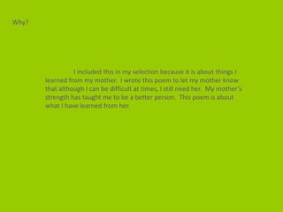 Why?




                 I included this in my selection because it is about things I
       learned from my mother. I wrote this poem to let my mother know
       that although I can be difficult at times, I still need her. My mother’s
       strength has taught me to be a better person. This poem is about
       what I have learned from her.
 