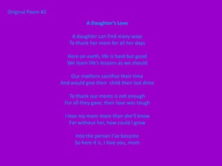 Original Poem #2

                              A Daughter’s Love

                        A daughter can find many ways
                       To thank her mom for all her days

                      Here on earth, life is hard but good
                      We learn life’s lessons as we should

                       Our mothers sacrifice their time
                   And would give their child their last dime

                      To thank our moms is not enough
                    For all they gave, their love was tough

                     I love my mom more than she’ll know
                        For without her, how could I grow

                         Into the person I’ve become
                         So here it is, I love you, mom
 